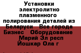 Установки электролитно-плазменного  полирования деталей из Беларуси - Все города Бизнес » Оборудование   . Марий Эл респ.,Йошкар-Ола г.